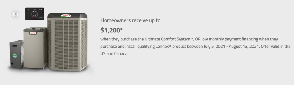 Homeowners receive up to $1,600. Plus a $200 bonus rebate when they purchase the Ultimate Comfort System, or low monthly payment financing when they purchase and install qualifying Lennox products between March 8th and June 11th, 2021. Offer valid in the US and Canada.